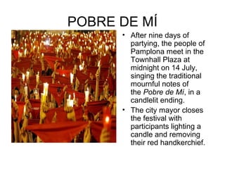 POBRE DE MÍ
• After nine days of
partying, the people of
Pamplona meet in the
Townhall Plaza at
midnight on 14 July,
singing the traditional
mournful notes of
the Pobre de Mí, in a
candlelit ending.
• The city mayor closes
the festival with
participants lighting a
candle and removing
their red handkerchief.
 