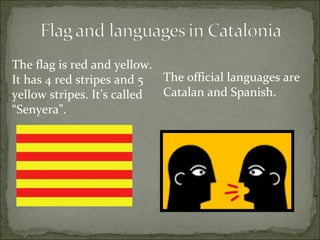 The official languages are  Catalan and Spanish.  The flag is red and yellow. It has 4 red stripes and 5 yellow stripes. It’s called “Senyera”.  