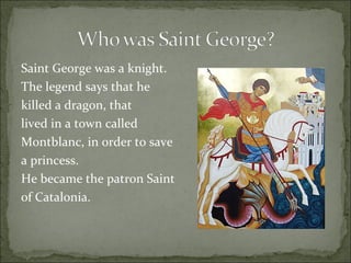 Saint George was a knight.  The legend says that he  killed a dragon, that lived in a town called  Montblanc, in order to save a princess.  He became the patron Saint  of Catalonia. 