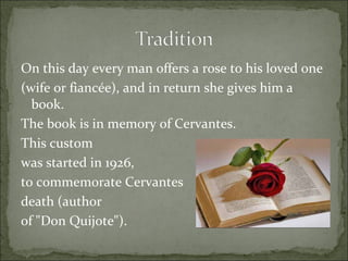 On this day every man offers a rose to his loved one  (wife or fiancée), and in return she gives him a book.  The book is in memory of Cervantes.  This custom  was started in 1926,  to commemorate Cervantes  death (author  of "Don Quijote"). 