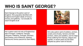 WHO IS SAINT GEORGE?
Saint George is the patron saint of
England. He's popularly identified with
England and English ideals of honour,
bravery and gallantry - but actually he
wasn't English at all
He is patron saint not only of England but
also of Aragon, Catalonia, Georgia,
Lithuania, Palestine, Portugal, Germany
and Greece; and of Moscow, Istanbul,
Genoa and Venice (second to Saint Mark).
He's also patron saint of soldiers, archers,
cavalry and chivalry, farmers and field
workers, riders and saddlers, and he helps
those suffering from leprosy, plague and
syphilis. In recent years he has been
adopted as patron saint of Scouts.
 
