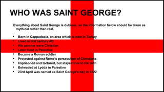 WHO WAS SAINT GEORGE?
Everything about Saint George is dubious, so the information below should be taken as
mythical rather than real.
• Born in Cappadocia, an area which is now in Turkey
• Lived in 3rd century AD
• His parents were Christian
• Later lived in Palestine
• Became a Roman soldier
• Protested against Rome's persecution of Christians
• Imprisoned and tortured, but stayed true to his faith
• Beheaded at Lydda in Palestine
• 23rd April was named as Saint George's day in 1222
 