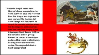 When the dragon heard Saint
George’s horse approaching, he
came out of his cave and roared at
him. The dragon was huge and its
roar sounded like thunder, but
Saint George was not afraid. He
struck the monster with his spear,
but the dragon’s scales were so
hard that the spear simply broke
into pieces. Saint George fell from
his horse but did not give up.
Instead, he rushed at the dragon
and used his sword to slay it under
its wing where there were no
scales. The dragon fell dead at
Saint George’s feet
 