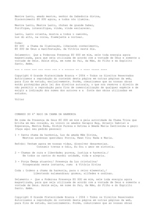 Mestre Lanto, amado mestre, senhor da Sabedoria divina,
Discernimento EU SOU agora, a todos nós ilumina.
Mestre Lanto, Mestre Lanto, chohan de grande Saber,
Purifique, intensifique, vinde, vinde esclarecer.
Lanto, Lanto orienta, mostra a todos o caminho,
Luz do alto, na coroa, flamejante a nortear.
Coda:
EU SOU a Chama da Iluminação, liberando conhecimento,
EU SOU de Deus a manifestação, da Vitória neste dia.
Selamento: Que a Poderosa Presença EU SOU em mim, sele toda energia agora
magnetizada, para que seja utilizada de acordo com a vontade de Deus e somente a
vontade de Deus. Assim seja, em nome do Pai, da Mãe, do Filho e do Espírito
Santo. Amém.
--- - ---- --- --- ---- --- - - ------ -- - ---- ----- ----
Copyright © Grande Fraternidade Branca - 2004 - Todos os Direitos Reservados
Autorizamos a reprodução do conteúdo desta página em outras páginas da web,
para fins de estudo, exclusivamente. Porém, comunicamos que as nossas obras
estão protegidas pela lei dos direitos autorais, o que nos reserva o direito de
não permitir a reprodução para fins de comercialização de qualquer espécie e de
exigir a indicação dos nomes dos autores e a fonte das obras utilizadas em
estudos.
Voltar
COMANDO DO 4º RAIO DA CHAMA DA HARMONIA
Em nome da Presença de Deus EU SOU em mim e pela autoridade da Chama Trina que
brilha em meu coração, eu invoco os amados Serapis Bay, Arcanjo Gabriel e
Esperança, Mestra Nada, Elohim Pureza e Astrea e Amada Maria Santíssima e peço:
(faça aqui seu pedido pessoal)
1 - Santa chama da harmonia, Luz da amada Mãe Divina,
Mestras ascensas queridas; Porcia, Kwan Yin; Nada e Maria.
Refrão: Venham agora em nossas vidas, dissolver desarmonias.
Consumir trevas e ódio, Eu Sou o amor em sintonia.
2 - Chamas de cura e liberdade; pureza, justiça e harmonia./
Em todos os cantos do mundo; unidade, vida e alegria.
3 - Força Ômega atuante;/ Presença da Luz cristalina/
Prosperando neste instante, rumo à Vitória Divina
Coda : Ordeno a chama da harmonia, para o reino elemental,/
Libertando salamandras; gnomos, silfedes e ondinas.
Selamento - Que a Poderosa Presença EU SOU em mim, sele toda energia agora
magnetizada, para que seja utilizada de acordo com a vontade de Deus e somente a
vontade de Deus. Assim seja, em nome do Pai, da Mãe, do Filho e do Espírito
Santo. Amém.
Copyright © Grande Fraternidade Branca - 2004 - Todos os Direitos Reservados
Autorizamos a reprodução do conteúdo desta página em outras páginas da web,
para fins de estudo, exclusivamente. Porém, comunicamos que as nossas obras
 