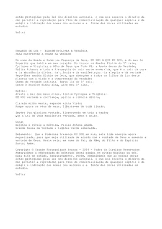 estão protegidas pela lei dos direitos autorais, o que nos reserva o direito de
não permitir a reprodução para fins de comercialização de qualquer espécie e de
exigir a indicação dos nomes dos autores e a fonte das obras utilizadas em
estudos.
Voltar
COMANDO DE LUZ - ELOHIM CYCLOPEA E VIRGÍNIA
PARA MANIFESTAR A CHAMA DA VERDADE
Em nome da Amada e Poderosa Presença de Deus, EU SOU O QUE EU SOU, e do meu Eu
Superior que habita em meu coração. Eu invoco os Amados Elohim do 5º raio,
Cyclopea e Virgínia; o Olho de Deus que Tudo Vê; a Amada deusa da Verdade,
Pallas Athena; e toda a Hierarquia do raio verde esmeralda, que é o raio da cura
e da abundância divina, da ciência e da manifestação, da alegria e da verdade.
Peço-lhes amados Elohim de Deus, que abençoem a todos os filhos da Luz deste
planeta com a visão e a compreensão da verdade:
Chama da Verdade infinita, força luz do 5º raio.
Desce e envolve minha alma, abre meu 3º olho.
Refrão:
Afaste o mal dos meus olhos, Elohim Cyclopea e Virginia;
EU SOU verdade e confiança, aplico a ciência divina,
Clareie minha mente, expande minha Visão;
Rompe agora os véus de maya, liberte-me de toda ilusão.
Impere Tua gloriosa vontade, florescendo em toda a nação;
Que a Lei de Deus manifeste; verdade, amor e união.
Coda:
Exponha e revele a mentira, Pallas Athena amada,
Grande Deusa da Verdade e legiões verde esmeralda.
Selamento: Que a Poderosa Presença EU SOU em mim, sele toda energia agora
magnetizada, para que seja utilizada de acordo com a vontade de Deus e somente a
vontade de Deus. Assim seja, em nome do Pai, da Mãe, do Filho e do Espírito
Santo. Amém.
Copyright © Grande Fraternidade Branca - 2004 - Todos os Direitos Reservados
Autorizamos a reprodução do conteúdo desta página em outras páginas da web,
para fins de estudo, exclusivamente. Porém, comunicamos que as nossas obras
estão protegidas pela lei dos direitos autorais, o que nos reserva o direito de
não permitir a reprodução para fins de comercialização de qualquer espécie e de
exigir a indicação dos nomes dos autores e a fonte das obras utilizadas em
estudos.
Voltar
 
