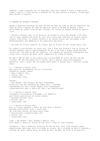Aumente o som e aguarde uns 40 segundos. Caso não comece a ouvir a explicação
sobre o que é, e como entoar o comando de Luz para Astrea e Miguel, clique aqui
para baixar o arquivo:
O COMANDO DE ASTREA E MIGUEL:
Amada e Poderosa Presença de Deus EU SOU em mim; em nome do meu Eu Superior; Em
nome de Alfa e Ômega; em nome do Espírito Santo e da Mãe do Mundo; e pela
autoridade da chama trina em meu coração. Eu invoco os amados Elohim do quarto
raio;
- Astrea e Pureza (3x); e os Arcanjos do primeiro raio; São Miguel e Fé (3x);
com as suas legiões de anjos do raio azul; para que libertem os nossos quatro
corpos inferiores, os nossos chakras e as nossas auras; das entidades e dos
desencarnados; dos demônios e dos espíritos malignos.
- Em nome do Cristo Cósmico; Eu ordeno que as forças do mal saiam agora (3x).
Eu ordeno a purificação do nosso ser, com o Fogo dos Elohim e com as Forças do
arcanjo Miguel, para o aprisionamento do mal e de toda a magia negra enviada
contra nós. Em nome do meu Eu Superior, eu comando as espirais ascendentes dos
raios azul e branco de Deus, para limpar-nos de todos os males,
EU SOU O QUE EU SOU, e falo agora com a autoridade do filho de Deus em meu
coração: EU SOU LUZ amado Pai e afirmo aqui e agora: (Faça seus pedidos
pessoais, veja a lista das entidades para pedir a Astrea que o liberte; clique
aqui)
1 - * Astrea e Pureza (3x),
Que espirais ascendentes de Luz cristalina
elevem as nossas almas;
* Aqui e Agora (3x),
* Elohim (3x),
* Libertando (3x),
Refrão:
* São Miguel (3x) Arcanjo de Deus Iluminado;
Vista-nos com uma armadura de chama azul – dourada;
Sobreponha-nos com a vossa espada azul flamejante;
Libertando-nos aqui e agora de todo o mal manifestado!
2 - * Astrea e Pureza (3x),
Consumam e eliminem as entidades e os demônios
que buscam aprisionar as nossas almas;
* Queimem Através (3x),
* Elohim (3x),
* Libertando (3x)
3 - * Astrea e Pureza (3x),
Que as Vossas Espadas e Anéis de Fogo Azul e Branco
queimem purificando todo o nosso ser;
de cima para baixo, de baixo para cima;
* Purificando e Harmonizando (3x)
* Elohim (3x)
* Libertando (3x).
Coda - São Miguel (3x); Prende e Amarra (3x);
Leve daqui e agora as forças do mal para o Lago do Fogo Sagrado.
Selamento - Que a Poderosa Presença EU SOU em mim, sele toda energia agora
magnetizada, para que seja utilizada de acordo com a vontade de Deus e somente a
vontade de Deus. Assim seja, em nome do Pai, da Mãe, do Filho e do Espírito
 