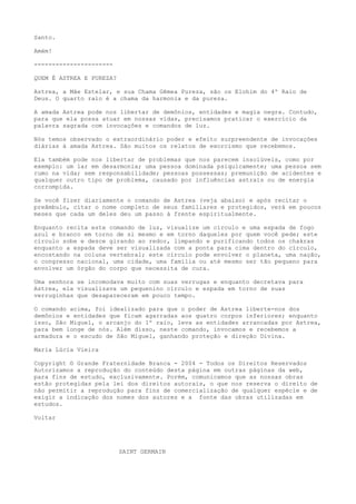 Santo.
Amém!
----------------------
QUEM É ASTREA E PUREZA?
Astrea, a Mãe Estelar, e sua Chama Gêmea Pureza, são os Elohim do 4º Raio de
Deus. O quarto raio é a chama da harmonia e da pureza.
A amada Astrea pode nos libertar de demônios, entidades e magia negra. Contudo,
para que ela possa atuar em nossas vidas, precisamos praticar o exercício da
palavra sagrada com invocações e comandos de luz.
Nós temos observado o extraordinário poder e efeito surpreendente de invocações
diárias à amada Astrea. São muitos os relatos de exorcismo que recebemos.
Ela também pode nos libertar de problemas que nos parecem insolúveis, como por
exemplo: um lar em desarmonia; uma pessoa dominada psiquicamente; uma pessoa sem
rumo na vida; sem responsabilidade; pessoas possessas; premunição de acidentes e
qualquer outro tipo de problema, causado por influências astrais ou de energia
corrompida.
Se você fizer diariamente o comando de Astrea (veja abaixo) e após recitar o
preâmbulo, citar o nome completo de seus familiares e protegidos, verá em poucos
meses que cada um deles deu um passo à frente espiritualmente.
Enquanto recita este comando de luz, visualize um círculo e uma espada de fogo
azul e branco em torno de si mesmo e em torno daqueles por quem você pede; este
círculo sobe e desce girando ao redor, limpando e purificando todos os chakras
enquanto a espada deve ser visualizada com a ponta para cima dentro do círculo,
encostando na coluna vertebral; este círculo pode envolver o planeta, uma nação,
o congresso nacional, uma cidade, uma família ou até mesmo ser tão pequeno para
envolver um órgão do corpo que necessita de cura.
Uma senhora se incomodava muito com suas verrugas e enquanto decretava para
Astrea, ela visualizava um pequenino círculo e espada em torno de suas
verruginhas que desapareceram em pouco tempo.
O comando acima, foi idealizado para que o poder de Astrea liberte-nos dos
demônios e entidades que ficam agarradas aos quatro corpos inferiores; enquanto
isso, São Miguel, o arcanjo do 1º raio, leva as entidades arrancadas por Astrea,
para bem longe de nós. Além disso, neste comando, invocamos e recebemos a
armadura e o escudo de São Miguel, ganhando proteção e direção Divina.
Maria Lúcia Vieira
Copyright © Grande Fraternidade Branca - 2004 - Todos os Direitos Reservados
Autorizamos a reprodução do conteúdo desta página em outras páginas da web,
para fins de estudo, exclusivamente. Porém, comunicamos que as nossas obras
estão protegidas pela lei dos direitos autorais, o que nos reserva o direito de
não permitir a reprodução para fins de comercialização de qualquer espécie e de
exigir a indicação dos nomes dos autores e a fonte das obras utilizadas em
estudos.
Voltar
SAINT GERMAIN
 