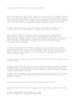 fica muito pesada para subir a Deus, de onde veio.
Então ela segue a lei do círculo, isto é, dá a volta por todo o planeta, unindo-
se a outras energias iguais a ela. Assim, ela volta multiplicada muitas vezes a
quem as enviou. Esta energia pesada, volta e acumula-se nas células do indivíduo
e em torno dele próprio. Com o acúmulo de negatividade em seu ser, ele acaba por
atrair variados tipos de problemas, doenças, acidentes, brigas e muito mais.
A Chama Violeta dissolve os véus de ilusão e ignorância, trazendo, à Luz, a
Verdade divina. Só o conhecimento da Verdade pode libertar o homem.
Saint Germain trouxe a energia do amor do raio rosa rubi, simbolizando o
Espírito Santo. Esta é a era da justiça, da libertação dos oprimidos, da
libertação pela verdade, que vem com a transmutação do Carma pelo correto uso da
Chama Violeta. A Chama Violeta é a mistura e união do amor em servir, do raio
rosa e do poder da justiça do raio azul. Inicia-se uma era que será de
Liberdade, Paz e Iluminação.
Os ventos do Espírito Santo varrem a maldade da Terra. Segurem seus chapéus e
alinhem-se de um lado ou de outro. Não dá para ficar "em cima do muro", Jesus
disse: "quem não esta comigo, esta contra mim". Quem não faz a opção pela Luz é
arrastado pelas trevas. Esta é a hora da colheita, a separação do joio e do
trigo. Defina-se agora !
A Chama Violeta funciona e se torna uma realidade em sua vida com o exercício da
Sagrada Palavra.
A Chama Violeta sendo uma ação do sétimo raio da consciência de Deus, um aspecto
do Espírito Santo, é uma energia de alta freqüência vibratória que penetra no
núcleo do átomo, atravessa nossas células, transmuta estados mentais e regenera
células envelhecidas ou doentes.
A Chama Violeta transmuta as energias negativas acumuladas em nosso ser, desde a
primeira encarnação. Ela consome o Carma de nossas vidas passadas, um a um,
camada por camada.
? Clique aqui para ouvir uma aula sobre a Chama Violeta em mp3 ?
Mantra da Chama Violeta para a elevação de sua consciência e libertação da sua
alma :
EU SOU O FOGO VIOLETA COM A CHAMA DO 7º RAIO,
EU SOU A ELEVAÇÃO NA LIBERTAÇÃO DA MINHA ALMA
 