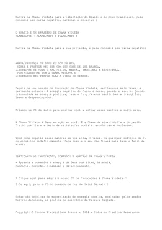Mantra da Chama Violeta para a libertação do Brasil e do povo brasileiro, para
consumir seu carma negativo, nacional e coletivo :
O BRASIL É UM BRASEIRO DE CHAMA VIOLETA
FLAMEJANTE ! FLAMEJANTE ! FLAMEJANTE !
Mantra da Chama Violeta para a sua proteção, e para consumir seu carma negativo:
AMADA PRESENÇA DE DEUS EU SOU EM MIM,
COBRE E PROTEGE MEU SER COM SEU CONE DE LUZ BRANCA,
LIBERTA-ME DE TODO O MAL FÍSICO, MENTAL, EMOCIONAL E ESPIRITUAL,
PURIFICANDO-ME COM A CHAMA VIOLETA E
LIBERTANDO MEU TEMPLO PARA A VINDA DO SENHOR.
Depois de uma sessão de invocação de Chama Violeta, sentimo-nos mais leves, e
realmente estamos. A energia negativa do Carma é densa, pesada e escura. Quando
transmutada em energia positiva, leve e luz, faz-nos sentir bem e tranqüilos,
leves e despreocupados.
Criamos um CD de áudio para ensinar você a entoar esses mantras e muito mais.
A Chama Violeta é Deus em ação em você. É a Chama da misericórdia e do perdão
Divino que livra a terra de catástrofes sociais, econômicas e nucleares.
Você pode repetir esses mantras em voz alta, 3 vezes, ou qualquer múltiplo de 3,
ou entoá-los indefinidamente. Faça isso e o seu dia ficará mais leve e fácil de
viver.
PRATICANDO AS INVOCAÇÕES, COMANDOS E MANTRAS DA CHAMA VIOLETA
- Aprenda a comandar a energia de Deus com ritmo, harmonia,
cadência, devoção, dinamismo e direcionamento.
? Clique aqui para adquirir nosso CD de Invocações à Chama Violeta ?
? Ou aqui, para o CD do comando de Luz de Saint Germain ?
Estas são técnicas de magnetização de energia cósmica, ensinadas pelos amados
Mestres Ascensos, na prática do exercício da Palavra Sagrada.
Copyright © Grande Fraternidade Branca - 2004 - Todos os Direitos Reservados
 
