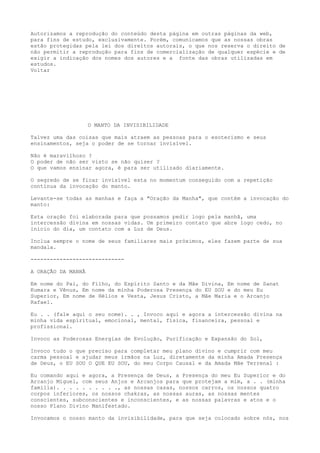 Autorizamos a reprodução do conteúdo desta página em outras páginas da web,
para fins de estudo, exclusivamente. Porém, comunicamos que as nossas obras
estão protegidas pela lei dos direitos autorais, o que nos reserva o direito de
não permitir a reprodução para fins de comercialização de qualquer espécie e de
exigir a indicação dos nomes dos autores e a fonte das obras utilizadas em
estudos.
Voltar
O MANTO DA INVISIBILIDADE
Talvez uma das coisas que mais atraem as pessoas para o esoterismo e seus
ensinamentos, seja o poder de se tornar invisível.
Não é maravilhoso ?
O poder de não ser visto se não quiser ?
O que vamos ensinar agora, é para ser utilizado diariamente.
O segredo de se ficar invisível esta no momentum conseguido com a repetição
contínua da invocação do manto.
Levante-se todas as manhas e faça a "Oração da Manha", que contém a invocação do
manto:
Esta oração foi elaborada para que possamos pedir logo pela manhã, uma
intercessão divina em nossas vidas. Um primeiro contato que abre logo cedo, no
início do dia, um contato com a Luz de Deus.
Inclua sempre o nome de seus familiares mais próximos, eles fazem parte de sua
mandala.
-----------------------------
A ORAÇÃO DA MANHÃ
Em nome do Pai, do Filho, do Espírito Santo e da Mãe Divina, Em nome de Sanat
Kumara e Vênus, Em nome da minha Poderosa Presença do EU SOU e do meu Eu
Superior, Em nome de Hélios e Vesta, Jesus Cristo, a Mãe Maria e o Arcanjo
Rafael.
Eu . . (fale aqui o seu nome). . , Invoco aqui e agora a intercessão divina na
minha vida espiritual, emocional, mental, física, financeira, pessoal e
profissional.
Invoco as Poderosas Energias de Evolução, Purificação e Expansão do Sol,
Invoco tudo o que preciso para completar meu plano divino e cumprir com meu
carma pessoal e ajudar meus irmãos na Luz, diretamente da minha Amada Presença
de Deus, o EU SOU O QUE EU SOU, do meu Corpo Causal e da Amada Mãe Terrenal :
Eu comando aqui e agora, a Presença de Deus, a Presença do meu Eu Superior e do
Arcanjo Miguel, com seus Anjos e Arcanjos para que protejam a mim, a . . (minha
família). . . . . . . . . ., as nossas casas, nossos carros, os nossos quatro
corpos inferiores, os nossos chakras, as nossas auras, as nossas mentes
conscientes, subconscientes e inconscientes, e as nossas palavras e atos e o
nosso Plano Divino Manifestado.
Invocamos o nosso manto da invisibilidade, para que seja colocado sobre nós, nos
 