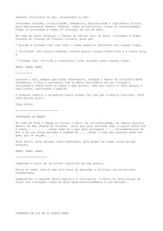 fazendo invisíveis ao mal, encarnados ou não.
Invocamos Direção, Criatividade, Sabedoria, Oportunidade e Suprimento Divino,
para que possamos Vencer/ Superar todas as barreiras, todas as necessidades,
todos os problemas e todos os inimigos da Luz de Deus.
Em nome de Saint Germain, o Chohan do sétimo raio de Deus, invocamos a Chama
Violeta do coração do Planeta Violeta, para que
* Queime e Consuma (3x) com todo o carma negativo existente nas nossas vidas,
* Purifique (3x) nossos chakras, nossos quatro corpos inferiores e a nossa aura,
e
* Consuma (3x) com toda a substancia lunar atuando sobre nossas vidas
Amém, Amém, Amém
----------
Durante o dia, sempre que achar necessário, invoque o manto da invisibilidade
novamente, e faça o movimento com as mãos, buccando-o em seu coração e
colocando-o sobre você ou sobre o que quiser, como seu carro ou seus amigos e
familiares, reforçando o pedido.
O simples repetir e acreditar nesta oração faz com que a mágica funcione. Você
terá provas disto.
Diga então:
--------------------------
INVOCAÇÃO DO MANTO
Em nome de Alfa e Omega eu invoco o manto da invisibilidade, da câmara secreta
dentro do meu chakra do coração, para que seja colocado aqui e agora sobre mim
e sobre : . . . . . (diga quem ou o que quer proteger) . . . protegendo-nos do
mal e de sua força maligna e também de . . .(diga o nome das pessoas quem não
quer que te vejam). . . .
Está feito, está selado, está terminado, pelo poder da chama trina em meu
coração,
Amém, amém, amém.
-------------------
Imaginem o valor de se tornar invisível em uma guerra.
Nunca se sabe, esta é uma arte para se aprender e utilizar nas horas mais
inesperadas.
Lembrem-se: o segredo desta mágica é a Constancia. O manto só será eficaz se
fizer sua invocação todos os dias despretensiosamente e com devoção.
COMANDOS DE LUZ DE EL MORYA KHAN
 