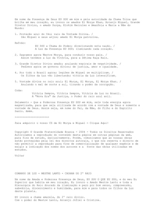 Em nome da Presença de Deus EU SOU em mim e pela autoridade da Chama Trina que
brilha em meu coração, eu invoco os amados El Morya Khan, Arcanjo Miguel, Grande
Diretor Divino, o amado Surya, Elohim Hercules e Amazônia e Maria a Mãe do
Mundo:
1. Proteção azul do Céu; raio da Vontade Divina. /
São Miguel e seus anjos; amado El Morya patrocina.
Refrão:
EU SOU a Chama do Poder; direcionando esta nação. /
A Luz da Presença EU SOU; iluminando cada coração.
2. Sagramos agora Mestre Morya, para conduzir nosso país. /
Assim teremos a Luz da Vitória, para a Sétima Raça Raiz.
3. Grande Diretor Divino amado; anulando espirais de negatividade. /
Pedimos agora um governo divino; de justiça, amor e igualdade.
4. Por todo o Brasil agora; legiões de Miguel se multiplicam. /
Os filhos da Luz vão libertando; vitória da Luz intensificam.
5. Vontade divina no raio azul; El Morya, El Morya, El Morya Khan. /
Anulando o mal de norte a sul, tirando o poder da corrupção.
Coda:
Vitória Sempre, Vitória Sempre, Vitória da Luz no Brasil.
A "Nova Era" da Justiça, o Poder do raio azul anil.
Selamento - Que a Poderosa Presença EU SOU em mim, sele toda energia agora
magnetizada, para que seja utilizada de acordo com a vontade de Deus e somente a
vontade de Deus. Assim seja, em nome do Pai, da Mãe, do Filho e do Espírito
Santo. Amém.
----------------------
Para adquirir o nosso CD de El Morya e Miguel - Clique Aqui!
Copyright © Grande Fraternidade Branca - 2004 - Todos os Direitos Reservados
Autorizamos a reprodução do conteúdo desta página em outras páginas da web,
para fins de estudo, exclusivamente. Porém, comunicamos que as nossas obras
estão protegidas pela lei dos direitos autorais, o que nos reserva o direito de
não permitir a reprodução para fins de comercialização de qualquer espécie e de
exigir a indicação dos nomes dos autores e a fonte das obras utilizadas em
estudos.
Voltar
COMANDO DE LUZ - MESTRE LANTO - CHOHAN DO 2º RAIO
Em nome da Amada e Poderosa Presença de Deus, EU SOU O QUE EU SOU, e do meu Eu
Superior que habita em meu coração, Eu invoco o Amado Mestre Lanto e toda a
Hierarquia do Raio dourado da iluminação e peço por bom senso, compreensão,
sabedoria, discernimento e humildade, para mim e para todos os filhos da Luz
deste planeta.
EU invoco a chama amarela, do 2º raio divino.
Com o poder do Mestre Lanto, Arcanjo Jofiel e Cristine.
 
