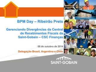 BPM Day – Ribeirão Preto
Gerenciando Divergências da Central
de Recebimentos Fiscais da
Saint-Gobain – CSC Finanças
08 de outubro de 2014
Delegação Brasil, Argentina e Chile
 