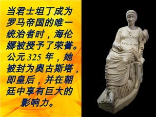 当君士坦丁成为
罗马帝国的唯一
统治者时，海伦
娜被授予了荣誉。
公元 325 年，她
被封为奥古斯塔，
即皇后，并在朝
廷中享有巨大的
影响力。
 
