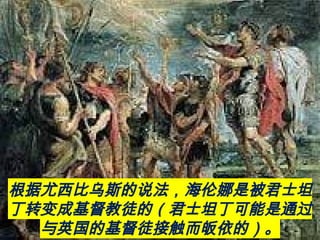 根据尤西比乌斯的说法，海伦娜是被君士坦
丁转变成基督教徒的（君士坦丁可能是通过
与英国的基督徒接触而皈依的）。
 