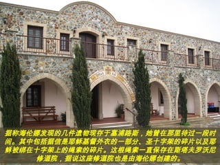 据称海伦娜发现的几件遗物现存于塞浦路斯，她曾在那里待过一段时
间。其中包括据信是耶稣基督外衣的一部分、圣十字架的碎片以及耶
稣被绑在十字架上的绳索的碎片。这根绳索一直保存在斯塔夫罗沃尼
修道院，据说这座修道院也是由海伦娜创建的。
 