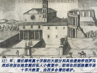 327 年，海伦娜将真十字架的大部分和其他遗物带到罗马，
然后存放在她宫殿的私人小教堂中，即现在的耶路撒冷圣
十字大教堂，由西多会僧侣维护。
 
