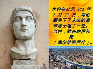 大约在公元 272 年
2 月 27 日，海伦
娜生下了未来的皇
帝君士坦丁一世。
当时，她在纳伊苏
斯
（塞尔维亚尼什）。
 