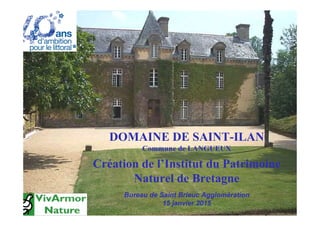 DOMAINE DE SAINT-ILAN
Commune de LANGUEUX
Création de l’Institut du Patrimoine
Naturel de Bretagne
Bureau de Saint Brieuc Agglomération
15 janvier 2015
 
