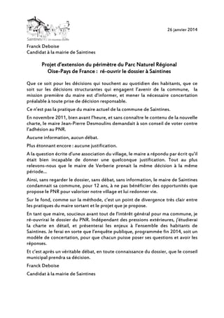 26 janvier 2014

Franck Deboise
Candidat à la mairie de Saintines

d’extension
Projet d’extension du périmètre du Parc Naturel Régional
OiseréOise-Pays de France : ré-ouvrir le dossier à Saintines
Que ce soit pour les décisions qui touchent au quotidien des habitants, que ce
soit sur les décisions structurantes qui engagent l’avenir de la commune, la
mission première du maire est d’informer, et mener la nécessaire concertation
préalable à toute prise de décision responsable.
Ce n’est pas la pratique du maire actuel de la commune de Saintines.
En novembre 2011, bien avant l’heure, et sans connaître le contenu de la nouvelle
charte, le maire Jean-Pierre Desmoulins demandait à son conseil de voter contre
l’adhésion au PNR.
Aucune information, aucun débat.
Plus étonnant encore : aucune justification.
A la question écrite d’une association du village, le maire a répondu par écrit qu’il
était bien incapable de donner une quelconque justification. Tout au plus
relevons-nous que le maire de Verberie prenait la même décision à la même
période…
Ainsi, sans regarder le dossier, sans débat, sans information, le maire de Saintines
condamnait sa commune, pour 12 ans, à ne pas bénéficier des opportunités que
propose le PNR pour valoriser notre village et lui redonner vie.
Sur le fond, comme sur la méthode, c’est un point de divergence très clair entre
les pratiques du maire sortant et le projet que je propose.
En tant que maire, soucieux avant tout de l’intérêt général pour ma commune, je
ré-ouvrirai le dossier du PNR. Indépendant des pressions extérieures, j’étudierai
la charte en détail, et présenterai les enjeux à l’ensemble des habitants de
Saintines. Je ferai en sorte que l’enquête publique, programmée fin 2014, soit un
modèle de concertation, pour que chacun puisse poser ses questions et avoir les
réponses.
Et c’est après un véritable débat, en toute connaissance du dossier, que le conseil
municipal prendra sa décision.
Franck Deboise
Candidat à la mairie de Saintines

 
