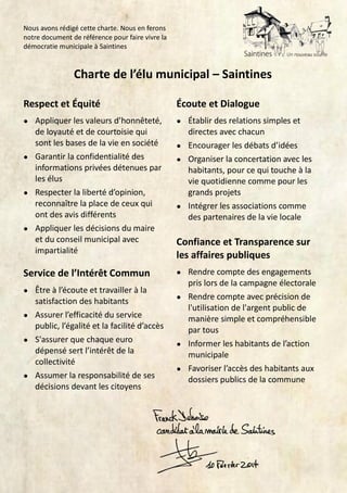 Nous avons rédigé cette charte. Nous en ferons
notre document de référence pour faire vivre la
démocratie municipale à Saintines

Charte de l’élu municipal – Saintines
Respect et Équité

Écoute et Dialogue

●

Appliquer les valeurs d’honnêteté,
de loyauté et de courtoisie qui
sont les bases de la vie en société
● Garantir la confidentialité des
informations privées détenues par
les élus
● Respecter la liberté d’opinion,
reconnaître la place de ceux qui
ont des avis différents
● Appliquer les décisions du maire
et du conseil municipal avec
impartialité

●

Service de l’Intérêt Commun

●

●

Être à l’écoute et travailler à la
satisfaction des habitants
● Assurer l’efficacité du service
public, l’égalité et la facilité d’accès
● S'assurer que chaque euro
dépensé sert l’intérêt de la
collectivité
● Assumer la responsabilité de ses
décisions devant les citoyens

Établir des relations simples et
directes avec chacun
● Encourager les débats d’idées
● Organiser la concertation avec les
habitants, pour ce qui touche à la
vie quotidienne comme pour les
grands projets
● Intégrer les associations comme
des partenaires de la vie locale

Confiance et Transparence sur
les affaires publiques
Rendre compte des engagements
pris lors de la campagne électorale
● Rendre compte avec précision de
l'utilisation de l'argent public de
manière simple et compréhensible
par tous
● Informer les habitants de l’action
municipale
● Favoriser l’accès des habitants aux
dossiers publics de la commune

 