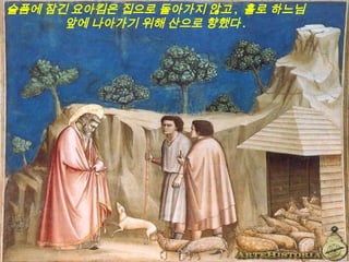 슬픔에 잠긴 요아킴은 집으로 돌아가지 않고 , 홀로 하느님
앞에 나아가기 위해 산으로 향했다 .
 