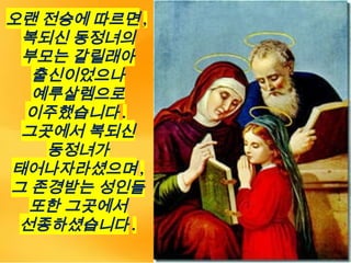 오랜 전승에 따르면 ,
복되신 동정녀의
부모는 갈릴래아
출신이었으나
예루살렘으로
이주했습니다 .
그곳에서 복되신
동정녀가
태어나자라셨으며 ,
그 존경받는 성인들
또한 그곳에서
선종하셨습니다 .
 