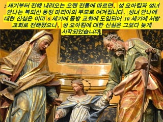 2 세기부터 전해 내려오는 오랜 전통에 따르면 , 성 요아킴과 성녀
안나는 복되신 동정 마리아의 부모로 여겨집니다 . 성녀 안나에
대한 신심은 이미 6 세기에 동방 교회에 도입되어 10 세기에 서방
교회로 전해졌으나 , 성 요아킴에 대한 신심은 그보다 늦게
시작되었습니다 .
 