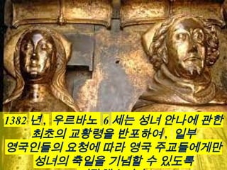 1382 년 , 우르바노 6 세는 성녀 안나에 관한
최초의 교황령을 반포하여 , 일부
영국인들의 요청에 따라 영국 주교들에게만
성녀의 축일을 기념할 수 있도록
 