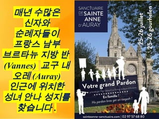 매년 수많은
신자와
순례자들이
프랑스 남부
브르타뉴 지방 반
(Vannes) 교구 내
오레 (Auray)
인근에 위치한
성녀 안나 성지를
찾습니다 .
 