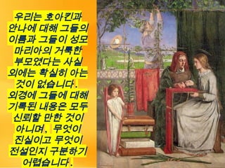 우리는 호아킨과
안나에 대해 그들의
이름과 그들이 성모
마리아의 거룩한
부모였다는 사실
외에는 확실히 아는
것이 없습니다 .
외경에 그들에 대해
기록된 내용은 모두
신뢰할 만한 것이
아니며 , 무엇이
진실이고 무엇이
전설인지 구분하기
어렵습니다 .
 