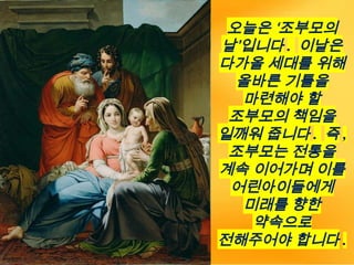 오늘은 ‘조부모의
날’입니다 . 이날은
다가올 세대를 위해
올바른 기틀을
마련해야 할
조부모의 책임을
일깨워 줍니다 . 즉 ,
조부모는 전통을
계속 이어가며 이를
어린아이들에게
미래를 향한
약속으로
전해주어야 합니다 .
 