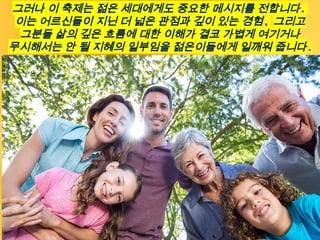 그러나 이 축제는 젊은 세대에게도 중요한 메시지를 전합니다 .
이는 어르신들이 지닌 더 넓은 관점과 깊이 있는 경험 , 그리고
그분들 삶의 깊은 흐름에 대한 이해가 결코 가볍게 여기거나
무시해서는 안 될 지혜의 일부임을 젊은이들에게 일깨워 줍니다 .
 