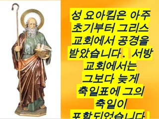 성 요아킴은 아주
초기부터 그리스
교회에서 공경을
받았습니다 . 서방
교회에서는
그보다 늦게
축일표에 그의
축일이
 