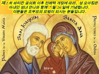 제 2 차 바티칸 공의회 이후 전례력 개정에 따라 , 성 요아킴은
아내인 성녀 안나와 함께 7 월 26 일에 기념됩니다 .
이분들은 조부모의 모범이 되시는 분들입니다 .
 