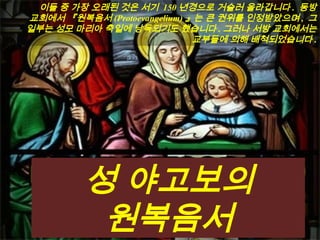 이들 중 가장 오래된 것은 서기 150 년경으로 거슬러 올라갑니다 . 동방
교회에서 『원복음서 (Protoevangelium) 』는 큰 권위를 인정받았으며 , 그
일부는 성모 마리아 축일에 낭독되기도 했습니다 . 그러나 서방 교회에서는
교부들에 의해 배척되었습니다 .
성 야고보의
원복음서
 