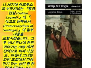 13 세기에 야코부스
데 보라지네는 『황금
전설 (Golden
Legend) 』에 『
야고보 원복음서
(Protoevangelium of
Santiago) 』의 일부
내용을
포함시켰습니다 . 그
후 성녀 안나에 관한
이야기는 서방 세계
전역으로 퍼져 나갔
고 , 마침내 그녀는
라틴 교회에서 가장
인기 있는 성인 중 한
 
