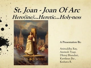 St. Joan - Joan Of Arc
Hero(ine)…Heretic…Holy-ness



                  A Presentation By:

                  Aniruddha Ray,
                  Amitesh Tyagi,
                  Dhiraj Bhandari,
                  Kartikeya Jha ,
                  Keshava R.
 