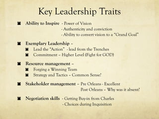 Key Leadership Traits
Ability to Inspire - Power of Vision
                   - Authenticity and conviction
                   - Ability to convert vision to a “Grand Goal”

Exemplary Leadership –
    Lead the “Action” - lead from the Trenches
    Commitment – Higher Level (Fight for GOD)

Resource management –
    Forging a Winning Team
    Strategy and Tactics – Common Sense?

Stakeholder management – Pre Orleans - Excellent
                              Post Orleans – Why was it absent?

Negotiation skills - Getting Buy-in from Charles
                    - Choices during Inquisition
 