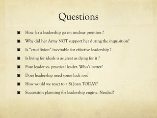 Questions
How far a leadership go on unclear premises ?
Why did her Army NOT support her during the inquisition?
Is “crucifixion” inevitable for effective leadership ?
Is living for ideals is as great as dying for it ?
Pure leader vs. practical leader. Who’s better?
Does leadership need some luck too?
How would we react to a St Joan TODAY?
Succession planning for leadership engine. Needed?
 