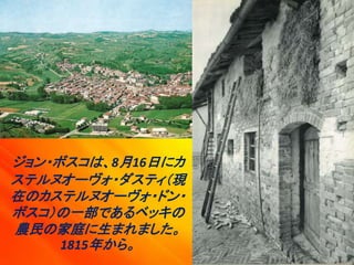 ジョン・ボスコは、8月16日にカ
ステルヌオーヴォ・ダスティ（現
在のカステルヌオーヴォ・ドン・
ボスコ）の一部であるベッキの
農民の家庭に生まれました。
1815年から。
 