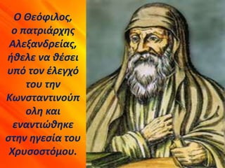 Ο Θεόφιλος,
ο πατριάρχης
Αλεξανδρείας,
ήθελε να θέσει
υπό τον έλεγχό
του την
Κωνσταντινούπ
ολη και
εναντιώθηκε
στην ηγεσία του
Χρυσοστόμου.
 