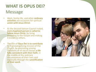 WHAT IS OPUS DEI? 
Message 
• Work, family life, and other ordinary 
activities are occasions for spiritual 
union with Je...