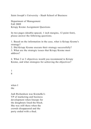 Saint Joseph’s University - Haub School of Business
Department of Management
Fall 2009
Krispy Kreme Assignment Questions
In two pages (double-spaced, 1 inch margins, 12 point font),
please answer the following questions.
1. Based on the information in the case, what is Krispy Kreme's
strategy?
2. Did Krispy Kreme execute their strategy successfully?
3. What are the strategic issues that Krispy Kreme must
address?
4. What 2 or 3 objectives would you recommend to Krispy
Kreme, and what strategies for achieving the objectives?
1
8
when I
the
Judi Richardson was KremeKo's
VP of marketing and business
development when lineups for
the doughnuts lined the block.
She was still there when the
crowds disappeared and the
party ended with a thud.
 