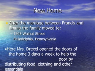 New Home After the marriage between Francis and Emma the family moved to: 1503 Walnut Street Philadelphia, Pennsylvania Here Mrs. Drexel opened the doors of  the home 3 days a week to help the  poor by distributing food, clothing and other essentials 