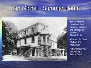 San Michel - Summer Home 1870 Parents purchase their Summer Home in the Torresdale section of Philadelphia Named for Saint Michael the Archangel St. Michael was the Family's Patron Saint 