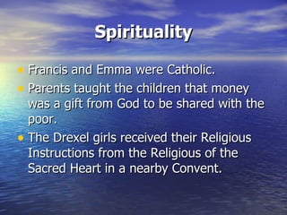 Spirituality Francis and Emma were Catholic. Parents taught the children that money was a gift from God to be shared with the poor. The Drexel girls received their Religious Instructions from the Religious of the Sacred Heart in a nearby Convent. 