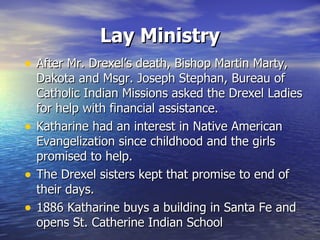 Lay Ministry After Mr. Drexel’s death, Bishop Martin Marty, Dakota and Msgr. Joseph Stephan, Bureau of Catholic Indian Missions asked the Drexel Ladies for help with financial assistance. Katharine had an interest in Native American Evangelization since childhood and the girls promised to help. The Drexel sisters kept that promise to end of their days. 1886 Katharine buys a building in Santa Fe and opens St. Catherine Indian School 
