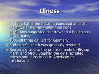 Illness In 1886 Katharine became jaundiced and lost weight, her normal vitality was gone.  Physicians suggested she travel to a health spa in Germany. 1886 all three girl left for Germany Katharine’s health was gradually restored. Remaining true to the promise made to Bishop Marty and Msgr. Stephan the girls recruited priests and nuns to go to American as missionaries. 