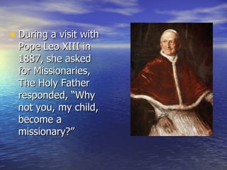 During a visit with Pope Leo XIII in 1887, she asked for Missionaries, The Holy Father responded, “Why not you, my child, become a missionary?” 